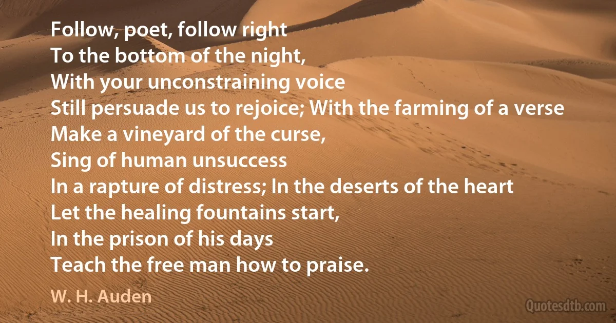 Follow, poet, follow right
To the bottom of the night,
With your unconstraining voice
Still persuade us to rejoice; With the farming of a verse
Make a vineyard of the curse,
Sing of human unsuccess
In a rapture of distress; In the deserts of the heart
Let the healing fountains start,
In the prison of his days
Teach the free man how to praise. (W. H. Auden)