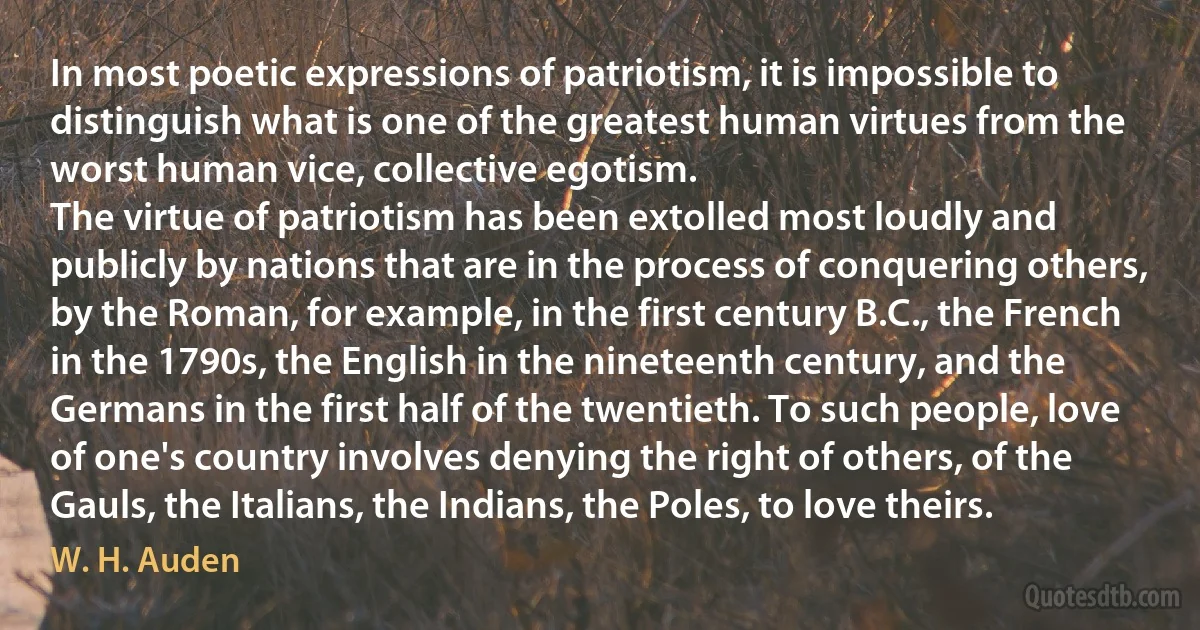 In most poetic expressions of patriotism, it is impossible to distinguish what is one of the greatest human virtues from the worst human vice, collective egotism.
The virtue of patriotism has been extolled most loudly and publicly by nations that are in the process of conquering others, by the Roman, for example, in the first century B.C., the French in the 1790s, the English in the nineteenth century, and the Germans in the first half of the twentieth. To such people, love of one's country involves denying the right of others, of the Gauls, the Italians, the Indians, the Poles, to love theirs. (W. H. Auden)