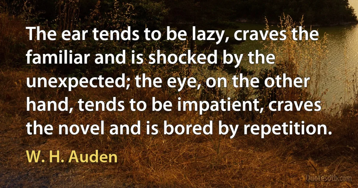 The ear tends to be lazy, craves the familiar and is shocked by the unexpected; the eye, on the other hand, tends to be impatient, craves the novel and is bored by repetition. (W. H. Auden)