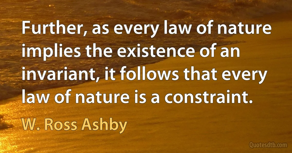 Further, as every law of nature implies the existence of an invariant, it follows that every law of nature is a constraint. (W. Ross Ashby)