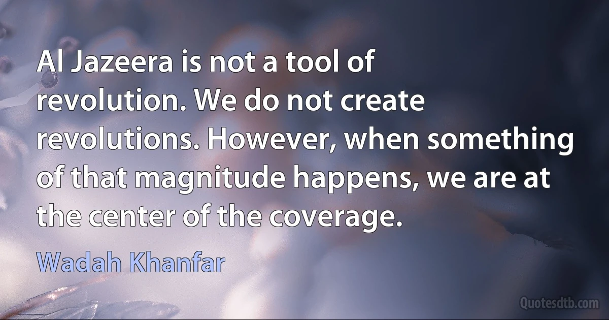 Al Jazeera is not a tool of revolution. We do not create revolutions. However, when something of that magnitude happens, we are at the center of the coverage. (Wadah Khanfar)