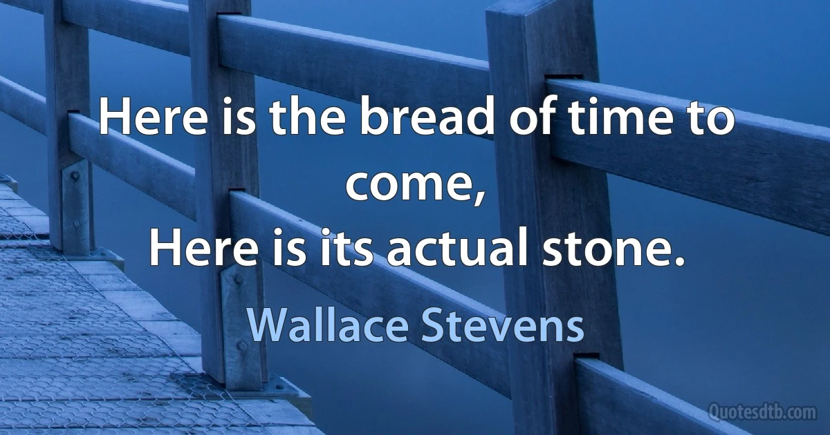 Here is the bread of time to come,
Here is its actual stone. (Wallace Stevens)