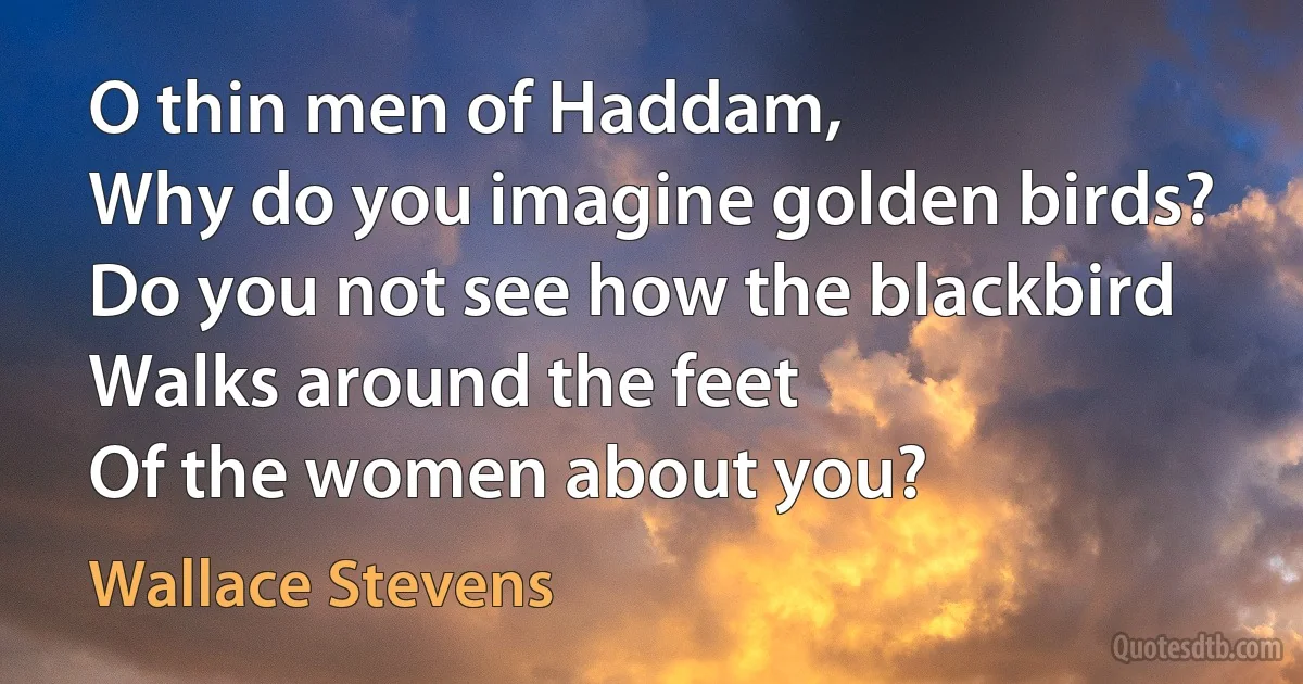 O thin men of Haddam,
Why do you imagine golden birds?
Do you not see how the blackbird
Walks around the feet
Of the women about you? (Wallace Stevens)