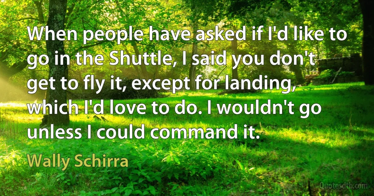 When people have asked if I'd like to go in the Shuttle, I said you don't get to fly it, except for landing, which I'd love to do. I wouldn't go unless I could command it. (Wally Schirra)