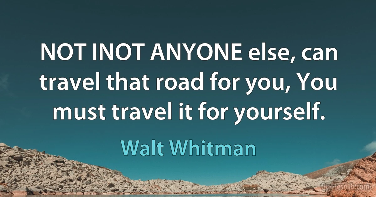 NOT INOT ANYONE else, can travel that road for you, You must travel it for yourself. (Walt Whitman)