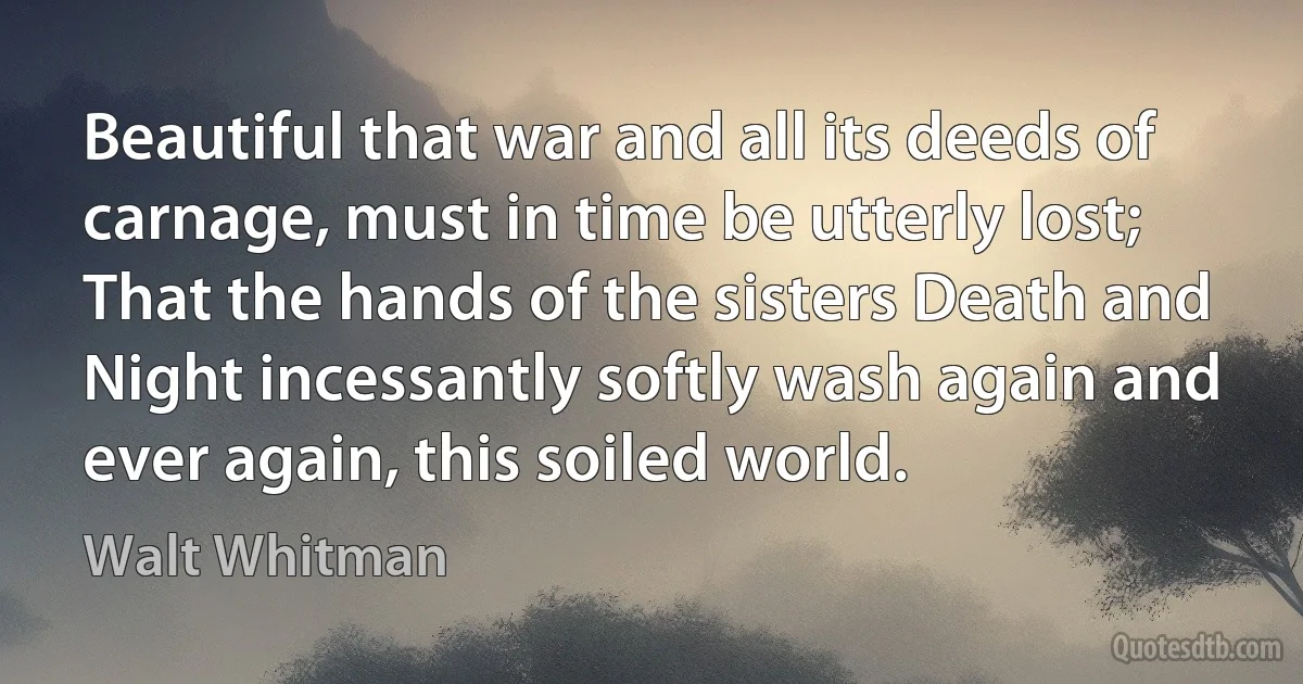 Beautiful that war and all its deeds of carnage, must in time be utterly lost;
That the hands of the sisters Death and Night incessantly softly wash again and ever again, this soiled world. (Walt Whitman)