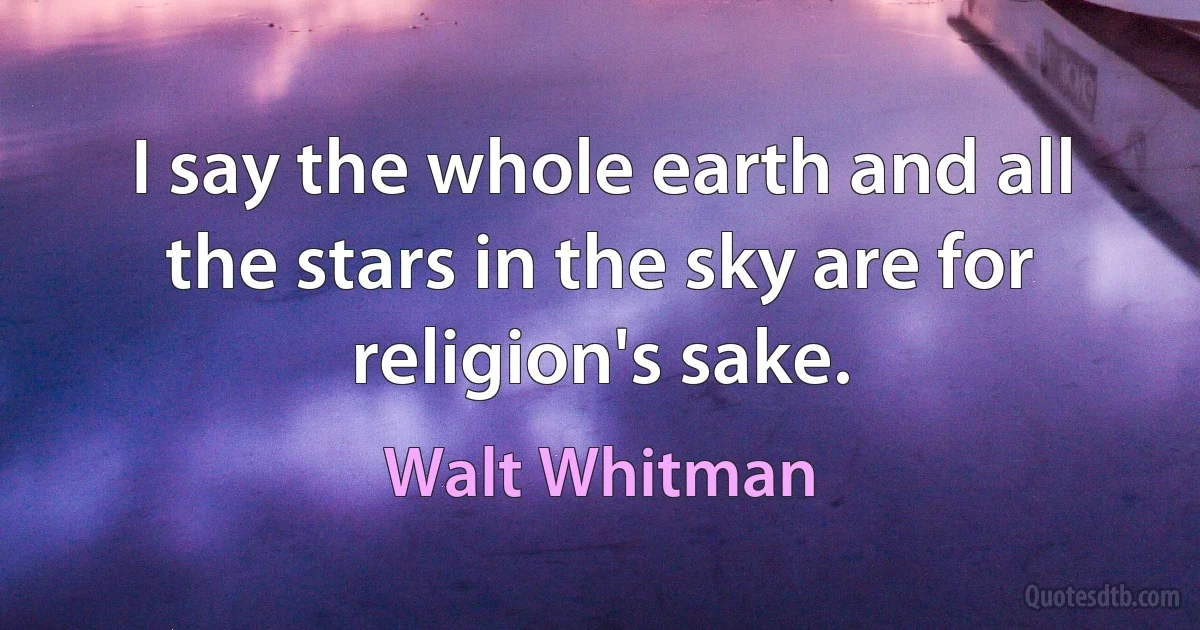 I say the whole earth and all the stars in the sky are for religion's sake. (Walt Whitman)