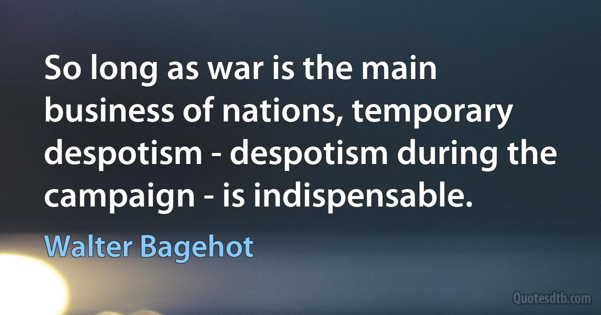 So long as war is the main business of nations, temporary despotism - despotism during the campaign - is indispensable. (Walter Bagehot)