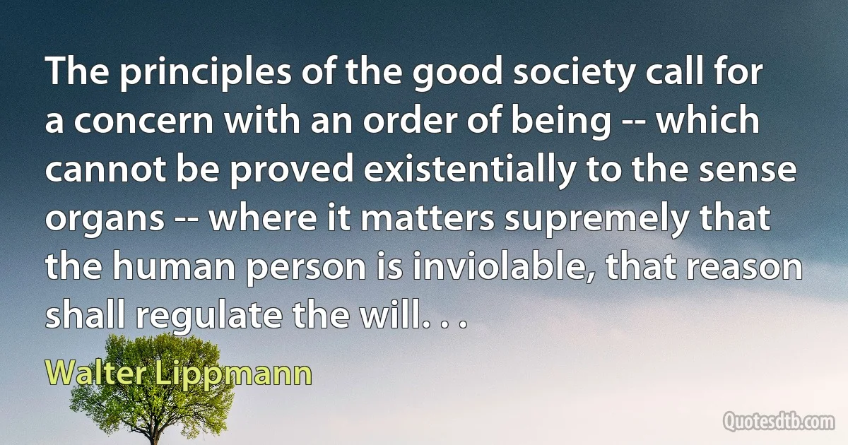 The principles of the good society call for a concern with an order of being -- which cannot be proved existentially to the sense organs -- where it matters supremely that the human person is inviolable, that reason shall regulate the will. . . (Walter Lippmann)