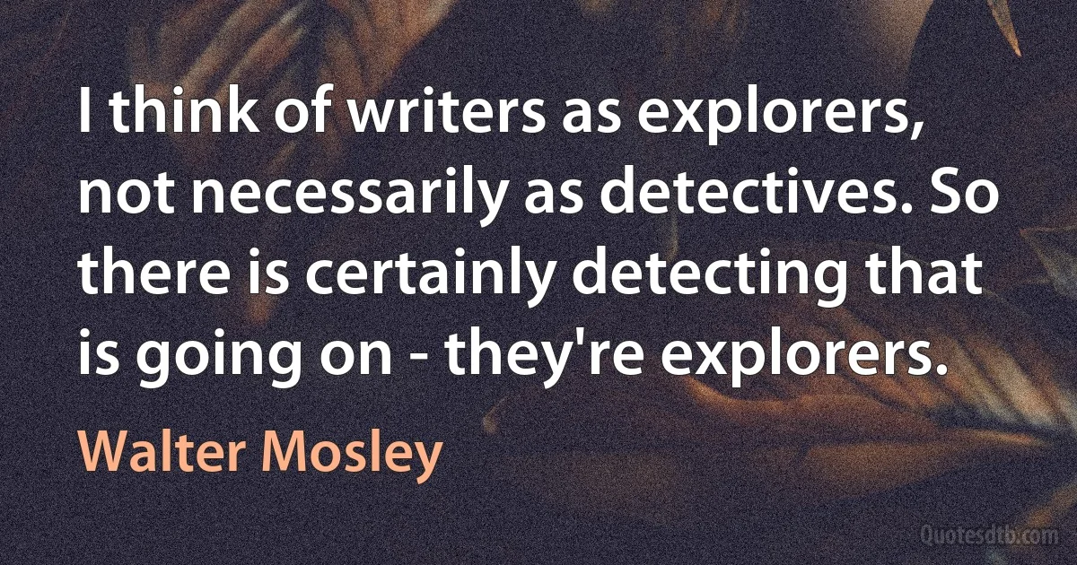 I think of writers as explorers, not necessarily as detectives. So there is certainly detecting that is going on - they're explorers. (Walter Mosley)