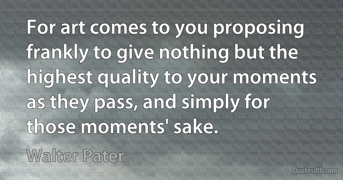 For art comes to you proposing frankly to give nothing but the highest quality to your moments as they pass, and simply for those moments' sake. (Walter Pater)