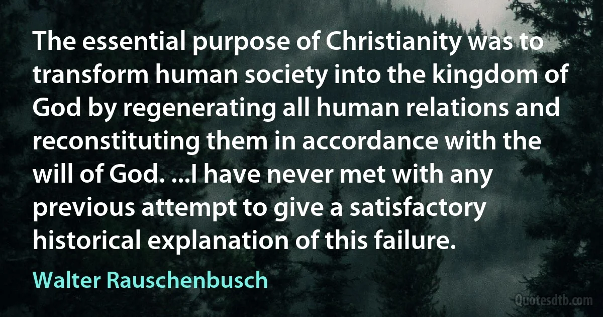 The essential purpose of Christianity was to transform human society into the kingdom of God by regenerating all human relations and reconstituting them in accordance with the will of God. ...I have never met with any previous attempt to give a satisfactory historical explanation of this failure. (Walter Rauschenbusch)