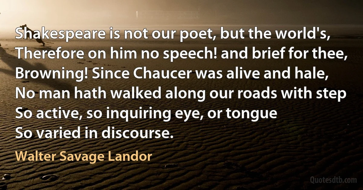 Shakespeare is not our poet, but the world's,
Therefore on him no speech! and brief for thee,
Browning! Since Chaucer was alive and hale,
No man hath walked along our roads with step
So active, so inquiring eye, or tongue
So varied in discourse. (Walter Savage Landor)