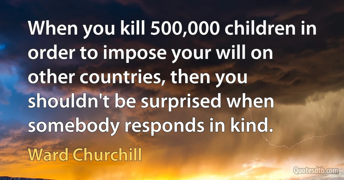 When you kill 500,000 children in order to impose your will on other countries, then you shouldn't be surprised when somebody responds in kind. (Ward Churchill)