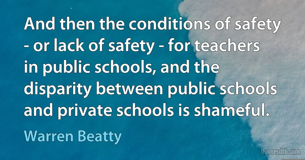 And then the conditions of safety - or lack of safety - for teachers in public schools, and the disparity between public schools and private schools is shameful. (Warren Beatty)