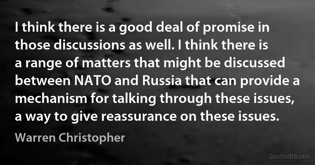 I think there is a good deal of promise in those discussions as well. I think there is a range of matters that might be discussed between NATO and Russia that can provide a mechanism for talking through these issues, a way to give reassurance on these issues. (Warren Christopher)