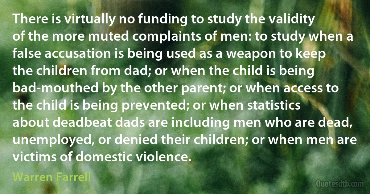 There is virtually no funding to study the validity of the more muted complaints of men: to study when a false accusation is being used as a weapon to keep the children from dad; or when the child is being bad-mouthed by the other parent; or when access to the child is being prevented; or when statistics about deadbeat dads are including men who are dead, unemployed, or denied their children; or when men are victims of domestic violence. (Warren Farrell)