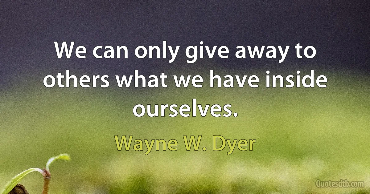 We can only give away to others what we have inside ourselves. (Wayne W. Dyer)