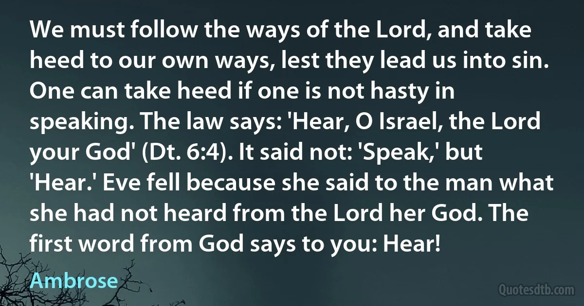 We must follow the ways of the Lord, and take heed to our own ways, lest they lead us into sin. One can take heed if one is not hasty in speaking. The law says: 'Hear, O Israel, the Lord your God' (Dt. 6:4). It said not: 'Speak,' but 'Hear.' Eve fell because she said to the man what she had not heard from the Lord her God. The first word from God says to you: Hear! (Ambrose)
