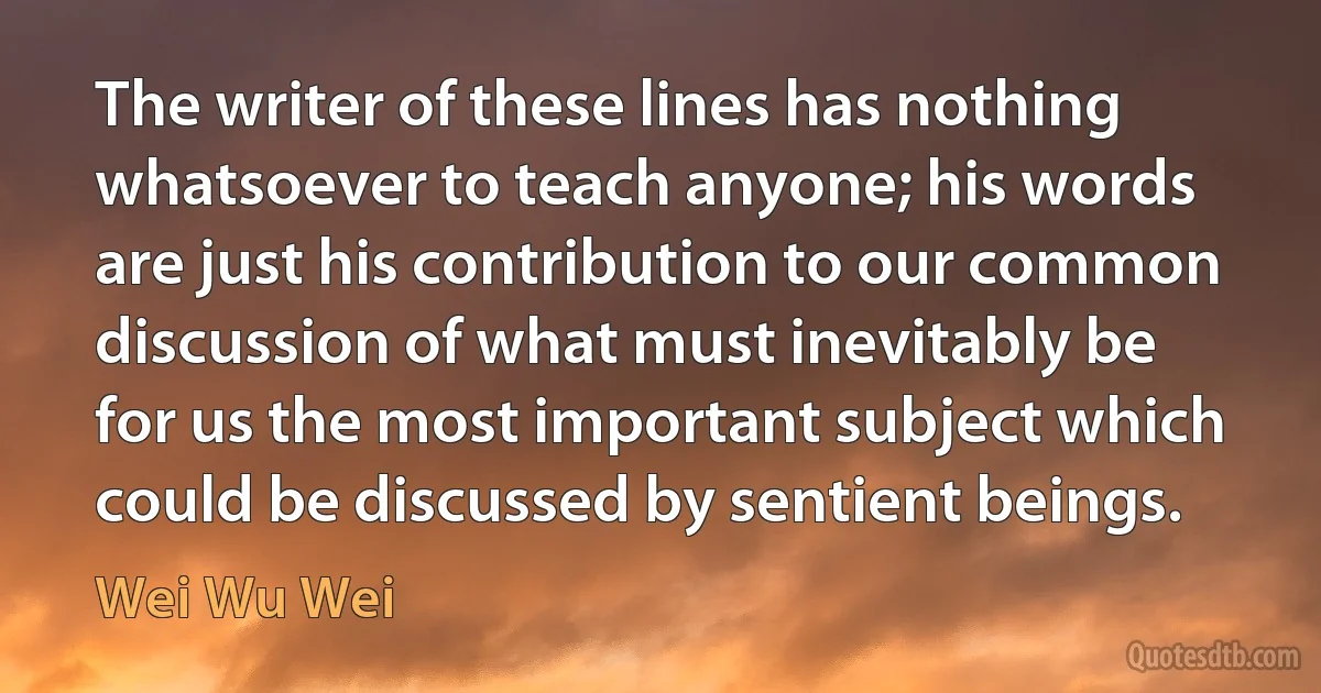 The writer of these lines has nothing whatsoever to teach anyone; his words are just his contribution to our common discussion of what must inevitably be for us the most important subject which could be discussed by sentient beings. (Wei Wu Wei)