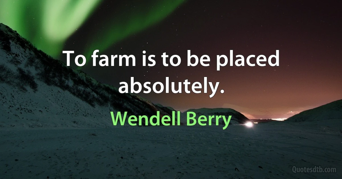 To farm is to be placed absolutely. (Wendell Berry)