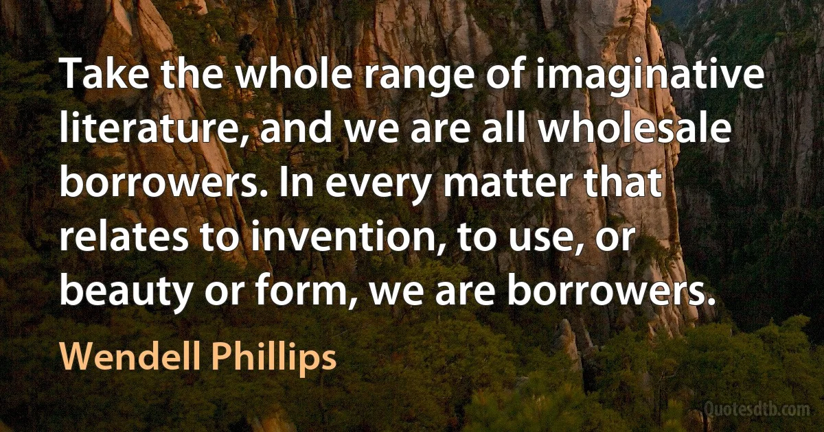 Take the whole range of imaginative literature, and we are all wholesale borrowers. In every matter that relates to invention, to use, or beauty or form, we are borrowers. (Wendell Phillips)