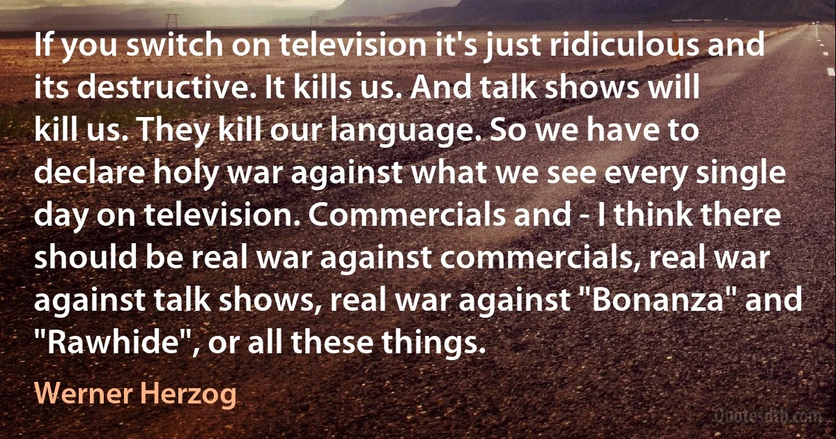 If you switch on television it's just ridiculous and its destructive. It kills us. And talk shows will kill us. They kill our language. So we have to declare holy war against what we see every single day on television. Commercials and - I think there should be real war against commercials, real war against talk shows, real war against "Bonanza" and "Rawhide", or all these things. (Werner Herzog)