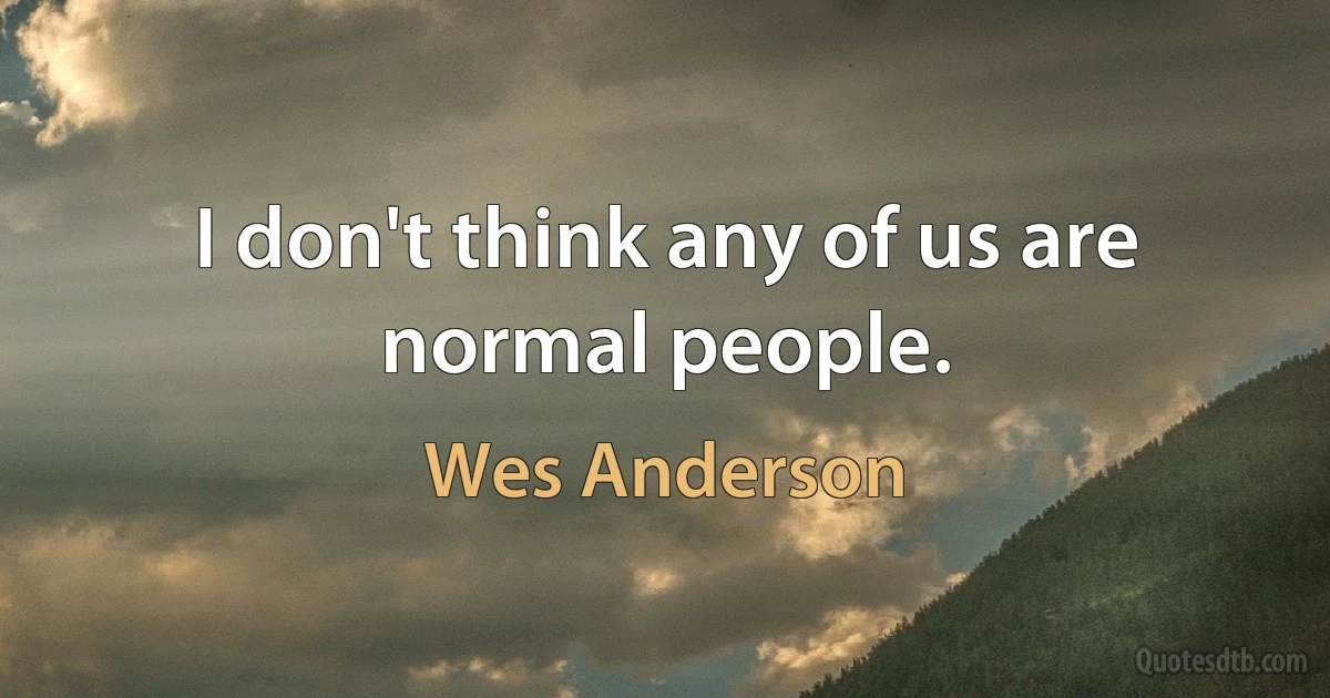 I don't think any of us are normal people. (Wes Anderson)