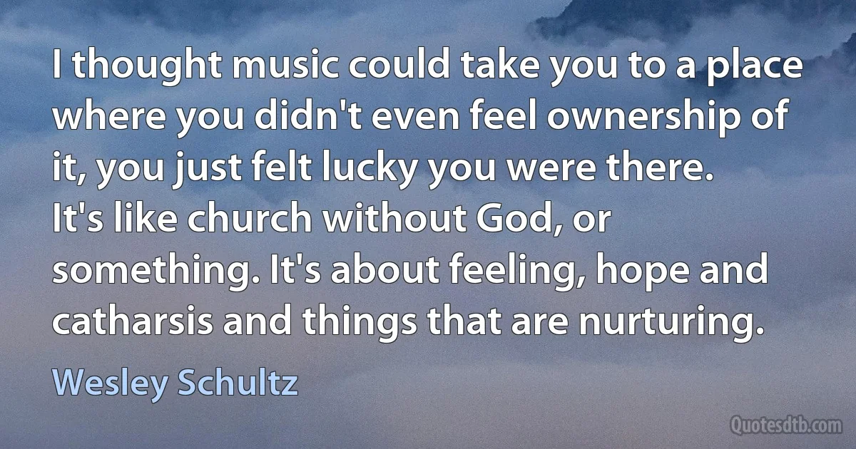 I thought music could take you to a place where you didn't even feel ownership of it, you just felt lucky you were there. It's like church without God, or something. It's about feeling, hope and catharsis and things that are nurturing. (Wesley Schultz)