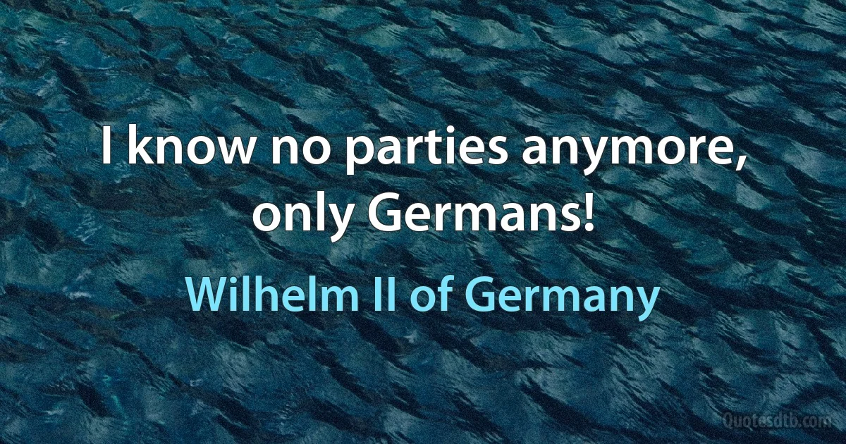 I know no parties anymore, only Germans! (Wilhelm II of Germany)