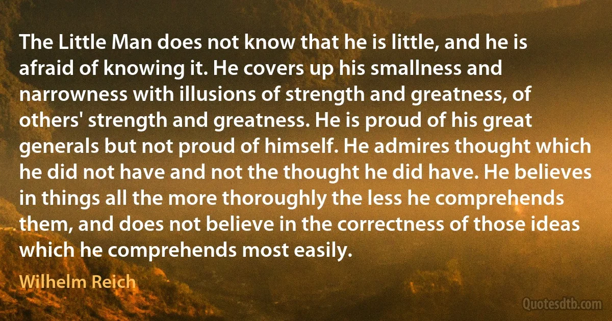 The Little Man does not know that he is little, and he is afraid of knowing it. He covers up his smallness and narrowness with illusions of strength and greatness, of others' strength and greatness. He is proud of his great generals but not proud of himself. He admires thought which he did not have and not the thought he did have. He believes in things all the more thoroughly the less he comprehends them, and does not believe in the correctness of those ideas which he comprehends most easily. (Wilhelm Reich)