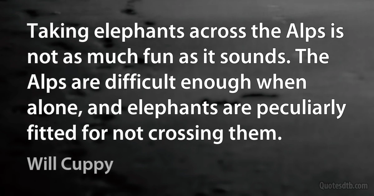 Taking elephants across the Alps is not as much fun as it sounds. The Alps are difficult enough when alone, and elephants are peculiarly fitted for not crossing them. (Will Cuppy)