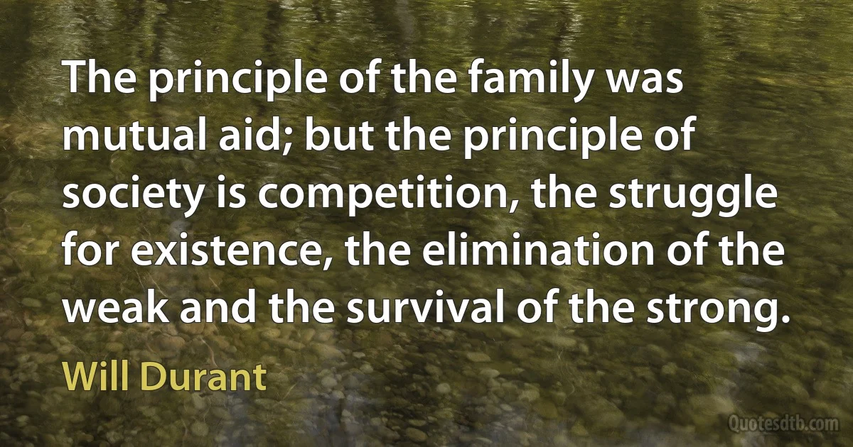 The principle of the family was mutual aid; but the principle of society is competition, the struggle for existence, the elimination of the weak and the survival of the strong. (Will Durant)