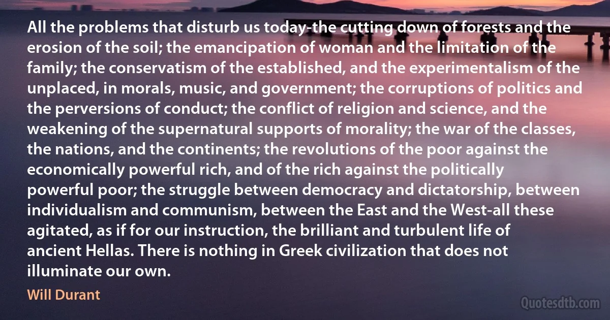 All the problems that disturb us today-the cutting down of forests and the erosion of the soil; the emancipation of woman and the limitation of the family; the conservatism of the established, and the experimentalism of the unplaced, in morals, music, and government; the corruptions of politics and the perversions of conduct; the conflict of religion and science, and the weakening of the supernatural supports of morality; the war of the classes, the nations, and the continents; the revolutions of the poor against the economically powerful rich, and of the rich against the politically powerful poor; the struggle between democracy and dictatorship, between individualism and communism, between the East and the West-all these agitated, as if for our instruction, the brilliant and turbulent life of ancient Hellas. There is nothing in Greek civilization that does not illuminate our own. (Will Durant)