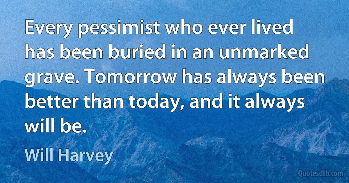 Every pessimist who ever lived has been buried in an unmarked grave. Tomorrow has always been better than today, and it always will be. (Will Harvey)