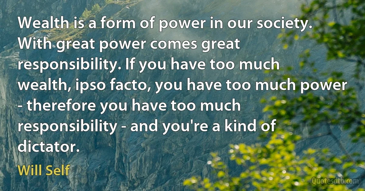 Wealth is a form of power in our society. With great power comes great responsibility. If you have too much wealth, ipso facto, you have too much power - therefore you have too much responsibility - and you're a kind of dictator. (Will Self)