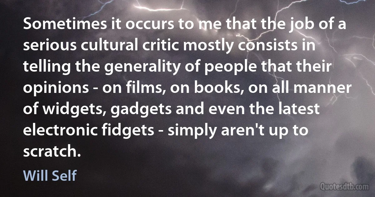 Sometimes it occurs to me that the job of a serious cultural critic mostly consists in telling the generality of people that their opinions - on films, on books, on all manner of widgets, gadgets and even the latest electronic fidgets - simply aren't up to scratch. (Will Self)