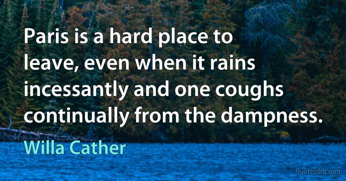 Paris is a hard place to leave, even when it rains incessantly and one coughs continually from the dampness. (Willa Cather)