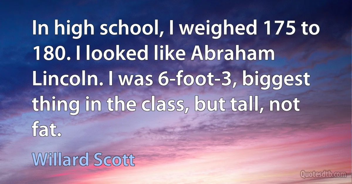 In high school, I weighed 175 to 180. I looked like Abraham Lincoln. I was 6-foot-3, biggest thing in the class, but tall, not fat. (Willard Scott)