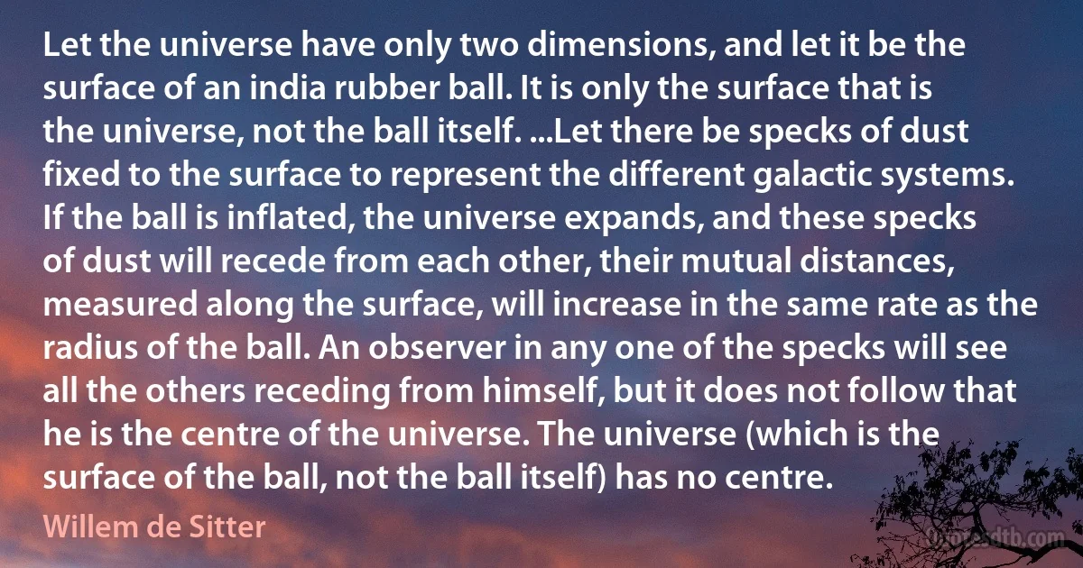 Let the universe have only two dimensions, and let it be the surface of an india rubber ball. It is only the surface that is the universe, not the ball itself. ...Let there be specks of dust fixed to the surface to represent the different galactic systems. If the ball is inflated, the universe expands, and these specks of dust will recede from each other, their mutual distances, measured along the surface, will increase in the same rate as the radius of the ball. An observer in any one of the specks will see all the others receding from himself, but it does not follow that he is the centre of the universe. The universe (which is the surface of the ball, not the ball itself) has no centre. (Willem de Sitter)