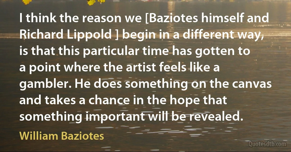 I think the reason we [Baziotes himself and Richard Lippold ] begin in a different way, is that this particular time has gotten to a point where the artist feels like a gambler. He does something on the canvas and takes a chance in the hope that something important will be revealed. (William Baziotes)