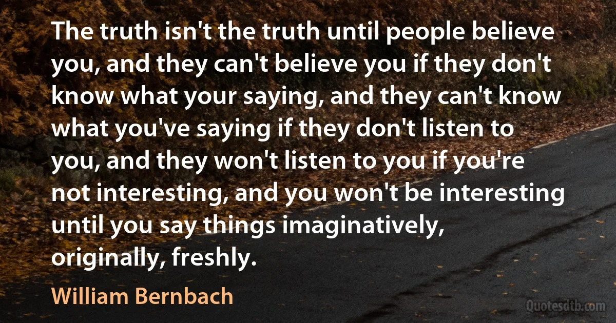 The truth isn't the truth until people believe you, and they can't believe you if they don't know what your saying, and they can't know what you've saying if they don't listen to you, and they won't listen to you if you're not interesting, and you won't be interesting until you say things imaginatively, originally, freshly. (William Bernbach)