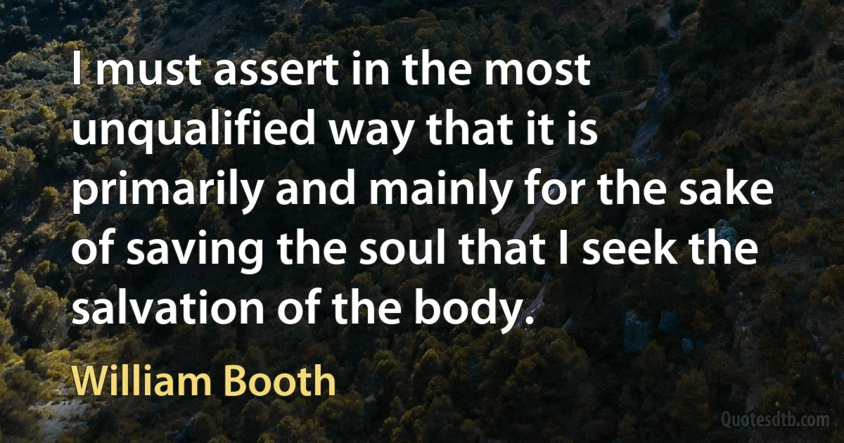 I must assert in the most unqualified way that it is primarily and mainly for the sake of saving the soul that I seek the salvation of the body. (William Booth)