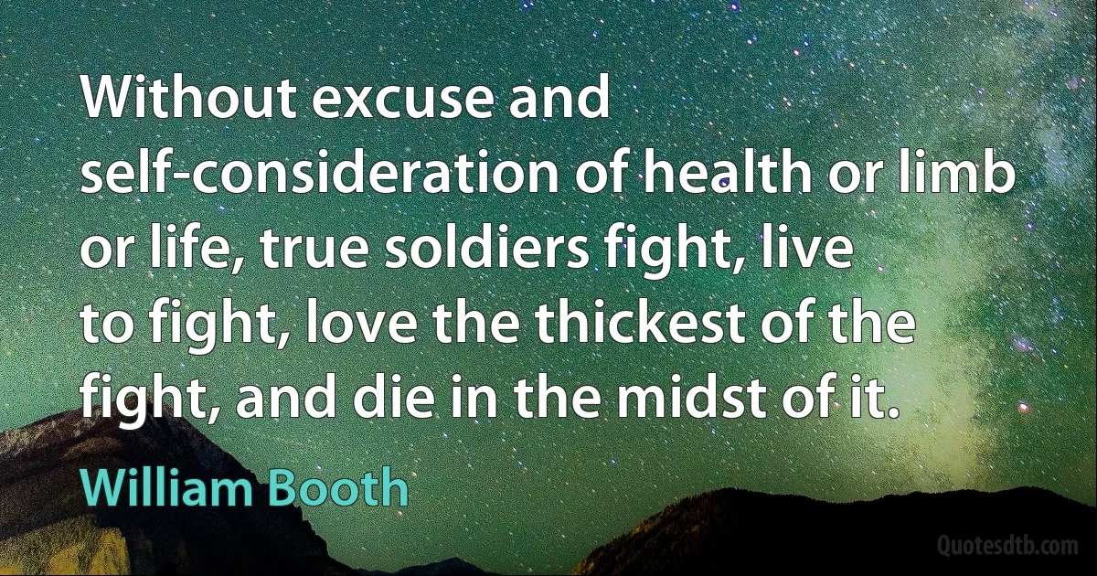 Without excuse and self-consideration of health or limb or life, true soldiers fight, live to fight, love the thickest of the fight, and die in the midst of it. (William Booth)