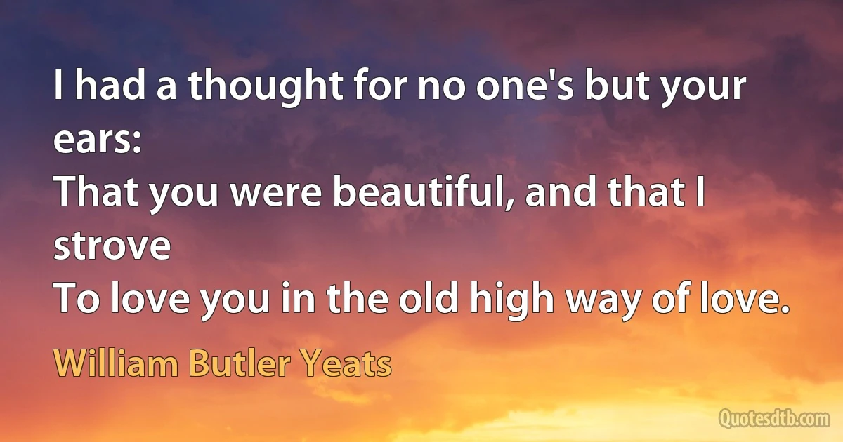 I had a thought for no one's but your ears:
That you were beautiful, and that I strove
To love you in the old high way of love. (William Butler Yeats)