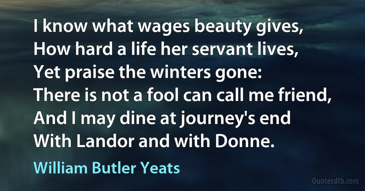 I know what wages beauty gives,
How hard a life her servant lives,
Yet praise the winters gone:
There is not a fool can call me friend,
And I may dine at journey's end
With Landor and with Donne. (William Butler Yeats)