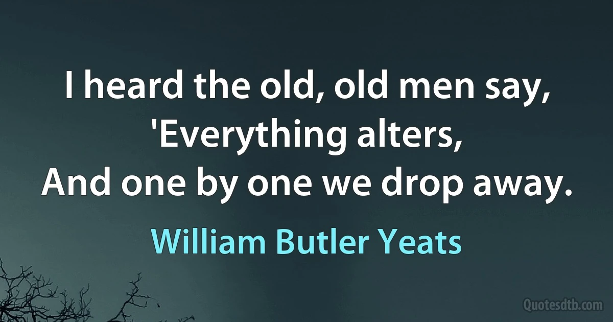 I heard the old, old men say,
'Everything alters,
And one by one we drop away. (William Butler Yeats)