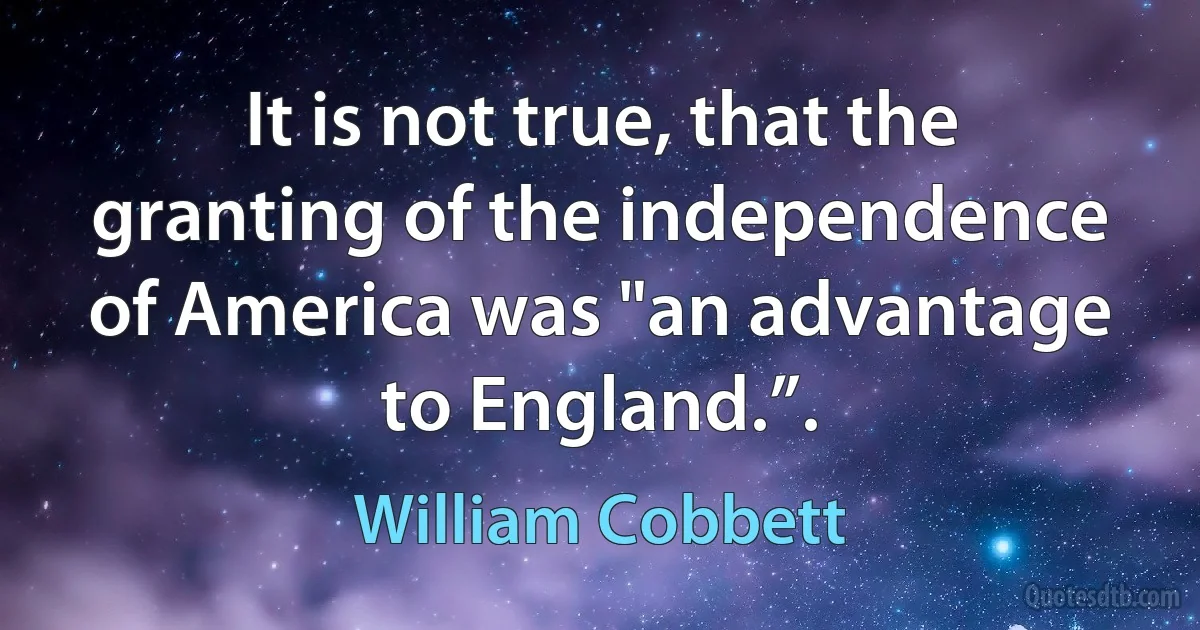 It is not true, that the granting of the independence of America was "an advantage to England.”. (William Cobbett)