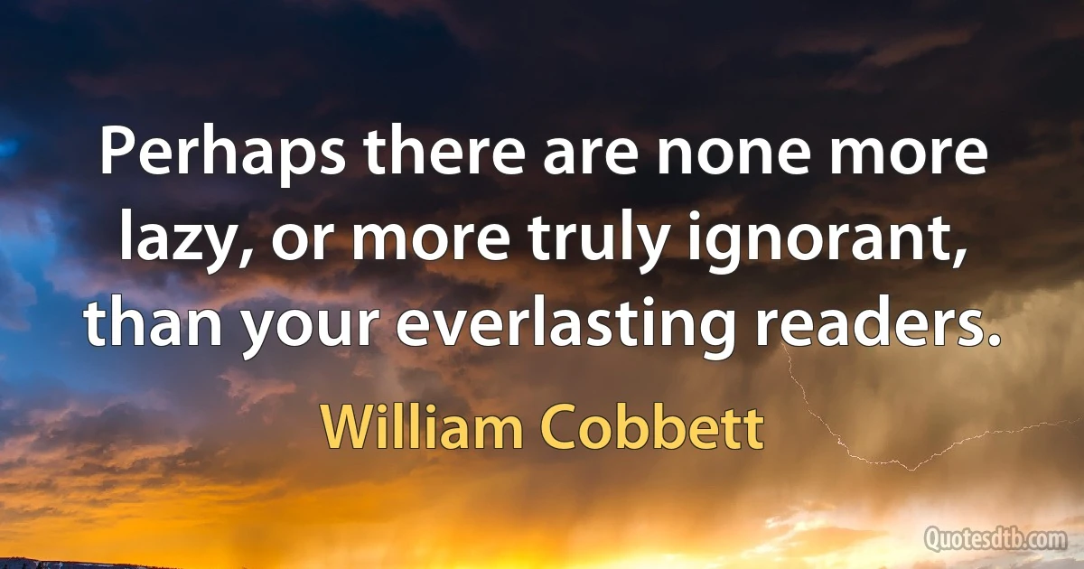 Perhaps there are none more lazy, or more truly ignorant, than your everlasting readers. (William Cobbett)