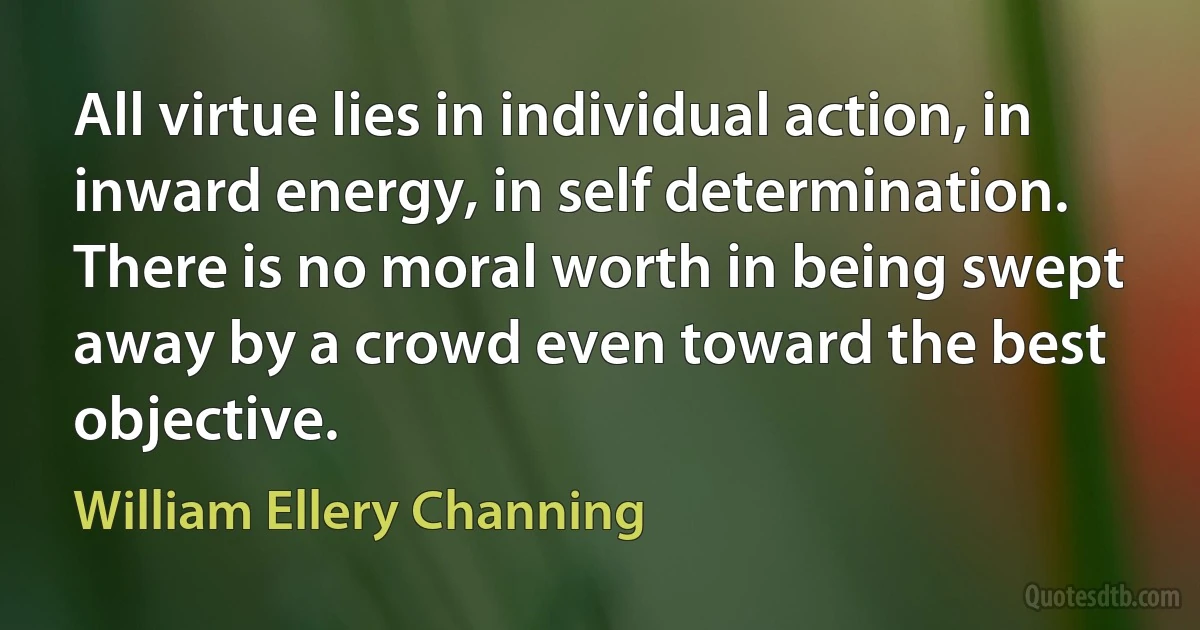 All virtue lies in individual action, in inward energy, in self determination. There is no moral worth in being swept away by a crowd even toward the best objective. (William Ellery Channing)